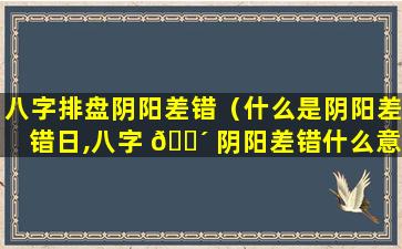 八字排盘阴阳差错（什么是阴阳差错日,八字 🐴 阴阳差错什么意思）